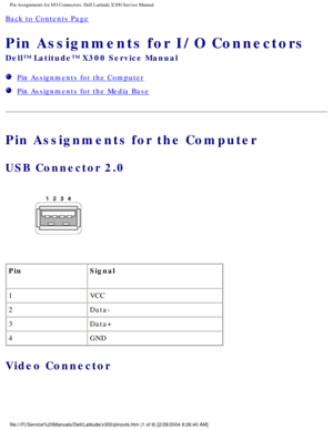 Page 77Pin Assignments for I/O Connectors: Dell Latitude X300 Service Manual 
Back to Contents Page 
Pin Assignments for I/O Connectors 
Dell™ Latitude™ X300 Service Manual 
  Pin Assignments for the Computer
  Pin Assignments for the Media Base
Pin Assignments for the Computer
USB Connector 2.0 
 
Pin Signal
1 VCC
2 Data-
3 Data+
4 GND
Video Connector 
file:///F|/Service%20Manuals/Dell/Latitude/x300/pinouts.htm (1 of 9) [\
2/28/2004 8:26:40 AM] 