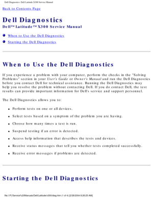 Page 9Dell Diagnostics: Dell Latitude X300 Service Manual 
Back to Contents Page 
Dell Diagnostics 
Dell™ Latitude™ X300 Service Manual 
  When to Use the Dell Diagnostics
  Starting the Dell Diagnostics
When to Use the Dell Diagnostics
If you experience a problem with your computer, perform the checks in th\
e Solving 
Problems section in your Users Guide or Owners Manual and run the Dell Diagnostics 
before you contact Dell for technical assistance. Running the Dell Diagn\
ostics may 
help you resolve the...
