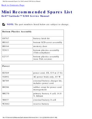 Page 86Mini Recommended Spares List: Dell Latitude X300 Service Manual 
Back to Contents Page 
Mini Recommended Spares List 
Dell™ Latitude™ X300 Service Manual 
NOTE: The part numbers listed below are subject to change. 
Bottom Plastics Assembly
G0767 battery latch kit
H0163 bottom LCD-cover assembly
H0164 memory door
T2913 bottom plastics assembly 
(TAA-compliant)
U2737 bottom plastics assembly 
(non-TAA version)
Power
H2569 power cord, US, 0.9 m (3 ft)
5U092 AC power brick only, 65 W
X0789 external battery...
