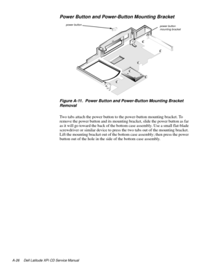 Page 108A-26 Dell Latitude XPi CD Service Manual
Power Button and Power-Button Mounting Bracket
 
Figure A-11.  Power Button and Power-Button Mounting Bracket 
Removal
Two tabs attach the power button to the power-button mounting bracket. To 
remove the power button and its mounting bracket, slide the power button as far 
as it will go toward the back of the bottom case assembly. Use a small flat-blade 
screwdriver or similar device to press the two tabs out of the mounting bracket. 
Lift the mounting bracket...