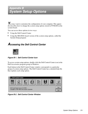 Page 111System Setup Options B-1
Appendix B
System Setup Options
Y
ou may want to customize the configuration of your computer. This appen-
dix describes how to change the system setup options stored in NVRAM on the 
system board.
You can access these options in two ways:
•Using the Dell Control Center
•Using the MS-DOS–based version of the system setup options, called the 
System Setup program
Accessing the Dell Control Center
Figure B-1.  Dell Control Center Icon
To access system setup options, double-click...