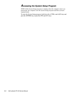 Page 112B-2 Dell Latitude XPi CD Service Manual
Accessing the System Setup Program
NOTE: If the System Setup program is running when the computer enters sus-
pend mode, the computer exits the System Setup program and then activates 
suspend mode.
To enter the System Setup program, hold down the 
 and  keys and 
press the  key, or press the 
 and  keys. 