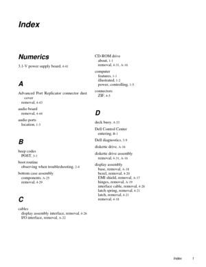 Page 119Index 1
Index 
Numerics
3.1-V power supply board, 4-41
A
Advanced Port Replicator connector dust
cover
removal
, 4-43
audio board
removal
, 4-44
audio ports
location
, 1-3
B
beep codes
POST
, 3-1
boot routine
observing when troubleshooting
, 2-4
bottom case assembly
components
, A-25
removal, 4-29
C
cables
display assembly interface, removal
, 4-26
I/O interface, removal, A-22
CD-ROM drive
about
, 1-1
removal, 4-31, A-16
computer
features
, 1-1
illustrated, 1-2
power, controlling, 1-5
connectors
ZIF
,...