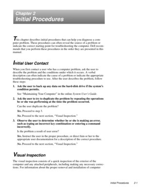 Page 23Initial Procedures 2-1
Chapter 2
Initial Procedures
T
his chapter describes initial procedures that can help you diagnose a com-
puter problem. These procedures can often reveal the source of a problem or 
indicate the correct starting point for troubleshooting the computer. Dell recom-
mends that you perform these procedures in the order they are presented in this 
manual.
Initial User Contact
When you first contact a user who has a computer problem, ask the user to 
describe the problem and the...