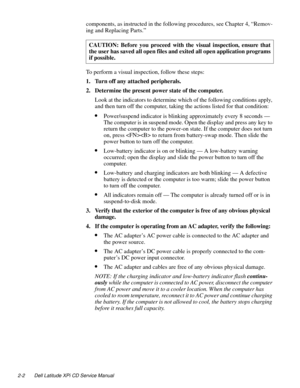 Page 242-2 Dell Latitude XPi CD Service Manual
components, as instructed in the following procedures, see Chapter 4, “Remov-
ing and Replacing Parts.” 
To perform a visual inspection, follow these steps:
1. Turn off any attached peripherals.
2. Determine the present power state of the computer. 
Look at the indicators to determine which of the following conditions apply, 
and then turn off the computer, taking the actions listed for that condition:
•Power/suspend indicator is blinking approximately every 8...