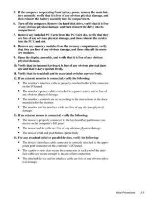Page 25Initial Procedures 2-3
5. If the computer is operating from battery power, remove the main bat-
tery assembly, verify that it is free of any obvious physical damage, and 
then reinsert the battery assembly into its compartment.
6. Turn off the computer. Remove the hard-disk drive, verify that it is free 
of any obvious physical damage, and then reinsert the drive into its 
compartment.
7. Remove any installed PC Cards from the PC Card slot, verify that they 
are free of any obvious physical damage, and...