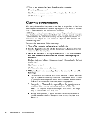 Page 262-4 Dell Latitude XPi CD Service Manual
15. Turn on any attached peripherals and then the computer.
Does the problem reoccur?
Ye s. Proceed to the next procedure, “Observing the Boot Routine.”
No. No further steps are necessary.
Observing the Boot Routine
After you perform a visual inspection as described in the previous section, boot 
the computer from a diagnostics diskette and, while the boot routine is running, 
observe the computer for any indications of problems.
NOTE: To prevent possible damage to...