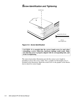 Page 424-4 Dell Latitude XPi CD Service Manual
Screw Identification and Tightening
Figure 4-3.  Screw Identification
The removal procedure illustrations provide the correct screw length in 
parentheses next to the screw’s label. Also, a graphic for that length screw is 
included in the illustration. Match the actual screw to the graphic in the illustra-
tion to check for correct length.CAUTION: It is essential that the correct length screw be used when
reinstalling a screw. Otherwise, hardware damage could...