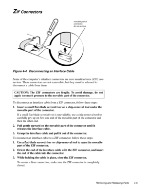 Page 43Removing and Replacing Parts 4-5
ZIF Connectors
Figure 4-4.  Disconnecting an Interface Cable
Some of the computer’s interface connectors are zero insertion force (ZIF) con-
nectors. These connectors are not removable, but they must be released to 
disconnect a cable from them. 
To disconnect an interface cable from a ZIF connector, follow these steps:
1. Insert a small flat-blade screwdriver or a chip-removal tool under the 
movable part of the connector.
If a small flat-blade screwdriver is...