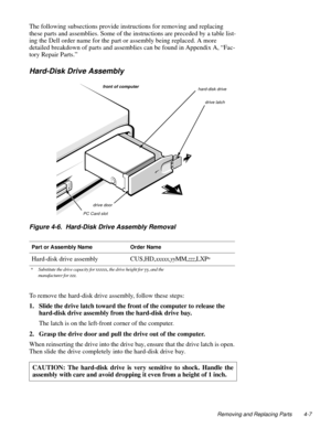 Page 45Removing and Replacing Parts 4-7
The following subsections provide instructions for removing and replacing 
these parts and assemblies. Some of the instructions are preceded by a table list-
ing the Dell order name for the part or assembly being replaced. A more 
detailed breakdown of parts and assemblies can be found in Appendix A, “Fac-
tory Repair Parts.”
Hard-Disk Drive Assembly
Figure 4-6.  Hard-Disk Drive Assembly Removal
To remove the hard-disk drive assembly, follow these steps:
1. Slide the...