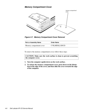 Page 464-8 Dell Latitude XPi CD Service Manual
Memory Compartment Cover
Figure 4-7.  Memory Compartment Cover Removal
To remove the memory compartment cover, follow these steps:
1. Turn the computer upside down on the work surface.
2. To release the memory compartment cover, press down on the identa-
tion in the edge of the cover, and then slide the cover towards the edge 
of the computer.
Part or Assembly NameOrder Name
Memory compartment coverCVR,MEM,LXPiCD
CAUTION: Make sure the work surface is clean to...