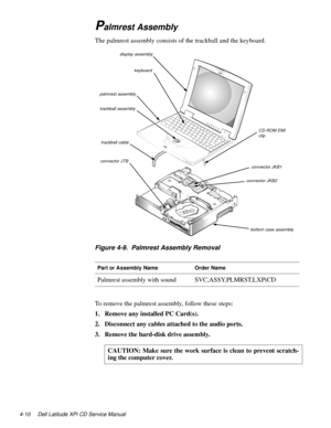 Page 484-10 Dell Latitude XPi CD Service Manual
Palmrest Assembly
The palmrest assembly consists of the trackball and the keyboard.
Figure 4-9.  Palmrest Assembly Removal
To remove the palmrest assembly, follow these steps:
1. Remove any installed PC Card(s).
2. Disconnect any cables attached to the audio ports.
3. Remove the hard-disk drive assembly.
Part or Assembly NameOrder Name
Palmrest assembly with soundSVC,ASSY,PLMRST,LXPiCD
CAUTION: Make sure the work surface is clean to prevent scratch-
ing the...