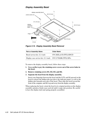 Page 584-20 Dell Latitude XPi CD Service Manual
Display Assembly Bezel
l
Figure 4-15.  Display Assembly Bezel Removal
To remove the display assembly bezel, follow these steps:
1. Use a scribe to pry the retaining screw covers out of the screw holes in 
the bezel.
2. Remove retaining screws H1, H2, H3, and H4.
3. Separate the bezel from the display assembly.
Insert your fingertips between the bezel and the LCD, and lift upward on the 
bezel to release the hidden tabs just above the indicator panel, as well as...