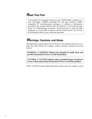 Page 8Read This First
Warnings, Cautions, and Notes
Throughout this manual, there may be blocks of text printed in bold type or in 
italic type. These blocks are warnings, cautions, and notes, and they are used as 
follows:
NOTE: A NOTE provides helpful information about using the computer system.
A prerequisite for using this manual to service Dell portable computers is a
basic knowledge of IBM®-compatible PCs and prior training in IBM-
compatible PC troubleshooting techniques. In addition to information...