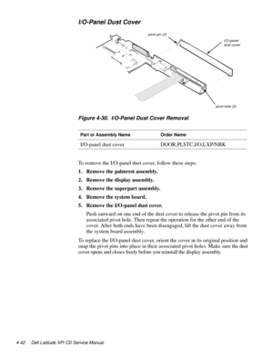 Page 804-42 Dell Latitude XPi CD Service Manual
I/O-Panel Dust Cover
Figure 4-30.  I/O-Panel Dust Cover Removal
To remove the I/O-panel dust cover, follow these steps:
1. Remove the palmrest assembly.
2. Remove the display assembly.
3. Remove the superpart assembly.
4. Remove the system board.
5. Remove the I/O-panel dust cover.
Push outward on one end of the dust cover to release the pivot pin from its 
associated pivot hole. Then repeat the operation for the other end of the 
cover. After both ends have been...