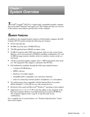Page 9System Overview 1-1
Chapter 1
System Overview
T
he Dell® Latitude® XPi CD is a lightweight, expandable portable computer 
that use the Intel® Pentium® microprocessor. This chapter provides an overview 
of the features and technical specifications of this computer.
System Features
In addition to the standard features found in a Dell portable computer, the Dell 
Latitude XPi CD models include the following new features:
•64-bit-wide data bus.
•60-MHz local bus and a 30-MHz PCI bus.
•256-KB pipelined-burst...