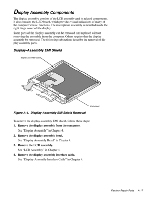 Page 99Factory Repair Parts A-17
Display Assembly Components
The display assembly consists of the LCD assembly and its related components. 
It also contains the LED board, which provides visual indications of many of 
the computer’s basic functions. The microphone assembly is mounted inside the 
right hinge cover of the display.
Some parts of the display assembly can be removed and replaced without 
removing the assembly from the computer. Others require that the display 
assembly be removed. The following...