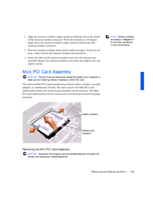Page 13Removing and Replacing Parts123
 HINT: Memory modules 
are keyed, or designed to 
fit into their connectors, 
in only one direction. 2Align the memory module’s edge connector with the slot in the center 
of the memory module connector. With the module at a 45-degree 
angle, press the memory module’s edge connector firmly into the 
memory module connector.
3Pivot the memory module down until it clicks into place. If you do not 
hear a click, remove the memory module and reinstall it.
4Insert the tabs on...