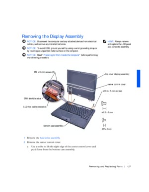 Page 17Removing and Replacing Parts127
Removing the Display Assembly
 HINT: Always remove 
and replace the LCD panel 
as a complete assembly.  NOTICE: Disconnect the computer and any attached devices from electrical 
outlets, and remove any installed batteries.
 NOTICE: To avoid ESD, ground yourself by using a wrist grounding strap or 
by touching an unpainted metal surface on the computer.
 NOTICE: Rea d “Preparing to Work Inside the Computer” before performing 
the following procedure.
1
Remove the hard drive...