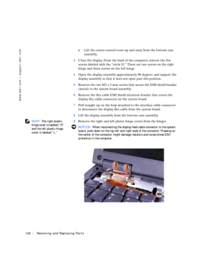Page 18128Removing and Replacing Parts
www.dell.com | support.dell.com
bLift the center control cover up and away from the bottom case 
assembly.
3Close the display. From the back of the computer, remove the five 
screws labeled with the “circle D.” There are two screws on the right 
hinge and three screws on the left hinge.
4Open the display assembly approximately 90 degrees, and support the 
display assembly so that it does not open past this position.
5Remove the two M2 x 3-mm screws that secure the EMI...