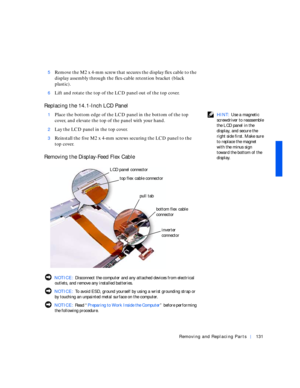 Page 21Removing and Replacing Parts131
5Remove the M2 x 4-mm screw that secures the display flex cable to the 
display assembly through the flex-cable retention bracket (black 
plastic).
6Lift and rotate the top of the LCD panel out of the top cover.
Replacing the 14.1-Inch LCD Panel
 HINT: Use a magnetic 
screwdriver to reassemble 
the LCD panel in the 
display, and secure the 
right side first. Make sure 
to replace the magnet 
with the minus sign 
toward the bottom of the 
display. 1Place the bottom edge of...