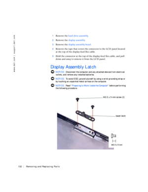 Page 22132Removing and Replacing Parts
www.dell.com | support.dell.com
1Remove the hard drive assembly.
2Remove the display assembly.
3Remove the display assembly bezel.
4Remove the tape that covers the connector to the LCD panel located 
at the top of the display-feed flex cable.
5Hold the connector at the top of the display-feed flex cable, and pull 
down and away to remove it from the LCD panel.
Display Assembly Latch
 NOTICE: Disconnect the computer and any attached devices from electrical 
outlets, and...