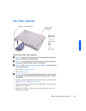 Page 25Removing and Replacing Parts135
Palm Rest Assembly
 Removing the Palm Rest Assembly
 NOTICE: Disconnect the computer and any attached devices from electrical 
outlets, and remove any installed batteries.
 NOTICE: To avoid ESD, ground yourself by using a wrist grounding strap or 
by touching an unpainted metal surface on the computer.
 NOTICE: Rea d “Preparing to Work Inside the Computer” before performing 
the following procedure.
1
Remove the hard drive assembly.
2Remove the keyboard.
 NOTICE: You must...