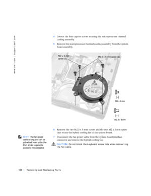 Page 28138Removing and Replacing Parts
www.dell.com | support.dell.com
4Loosen the four captive screws securing the microprocessor thermal 
cooling assembly.
5Remove the microprocessor thermal cooling assembly from the system 
board assembly.
6Remove the two M2.5 x 5-mm screws and the one M2 x 3-mm screw 
that secure the hybrid cooling fan to the system board.
 HINT: The fan power 
cable is long and can be 
pulled out from under the 
EMI shield to provide 
access to the connector.7Disconnect the fan power cable...