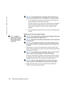 Page 30140Removing and Replacing Parts
www.dell.com | support.dell.com
 NOTICE: To avoid damaging the microprocessor while removing the cam 
screw, hold the screwdriver so that it is perpendicular to the microprocessor.
aUse a small flat-head screwdriver and rotate the ZIF socket cam 
screw 180 degrees to loosen the ZIF socket.
The ZIF socket cam screw secures the microprocessor assembly to 
the system board assembly. Take note of the arrow on the ZIF 
socket cam screw points to the front of the computer when...