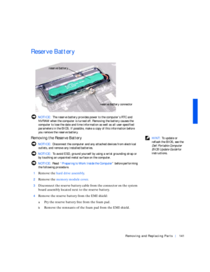 Page 31Removing and Replacing Parts141
Reserve Battery
 NOTICE: The reserve battery provides power to the computer’s RTC and 
NVRAM when the computer is turned off. Removing the battery causes the 
computer to lose the date and time information as well as all user-specified 
parameters in the BIOS. If possible, make a copy of this information before 
you remove the reserve battery.
 HINT: To update or 
reflash the BIOS, see the 
Dell Portable Computer 
BIOS Update Guide 
for 
instructions.
Removing the Reserve...