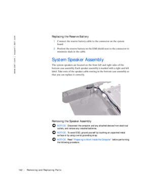 Page 32142Removing and Replacing Parts
www.dell.com | support.dell.com
Replacing the Reserve Battery
1Connect the reserve battery cable to the connector on the system 
board. 
2Position the reserve battery on the EMI shield next to the connector to 
minimize slack in the cable.
System Speaker Assembly
The system speakers are located on the front left and right sides of the 
bottom case assembly. Each speaker assembly is marked with a right and left 
label. Take note of the speaker cable routing in the bottom...