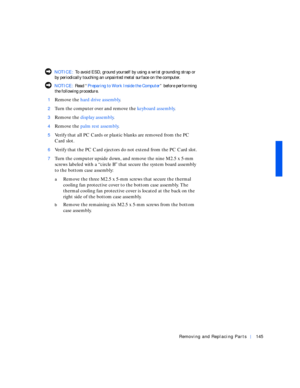 Page 35Removing and Replacing Parts145
 NOTICE: To avoid ESD, ground yourself by using a wrist grounding strap or 
by periodically touching an unpainted metal surface on the computer.
 NOTICE: Rea d “Preparing to Work Inside the Computer” before performing 
the following procedure.
1
Remove the hard drive assembly.
2Turn the computer over and remove the keyboard assembly.
3Remove the display assembly.
4Remove the palm rest assembly.
5Verify that all PC Cards or plastic blanks are removed from the PC 
Card...