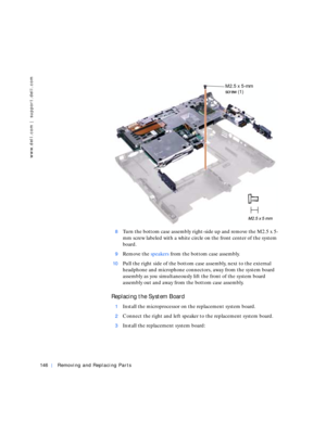 Page 36146Removing and Replacing Parts
www.dell.com | support.dell.com
8Turn the bottom case assembly right-side up and remove the M2.5 x 5-
mm screw labeled with a white circle on the front center of the system 
board.
9Remove the speakers from the bottom case assembly.
10Pull the right side of the bottom case assembly, next to the external 
headphone and microphone connectors, away from the system board 
assembly as you simultaneously lift the front of the system board 
assembly out and away from the bottom...