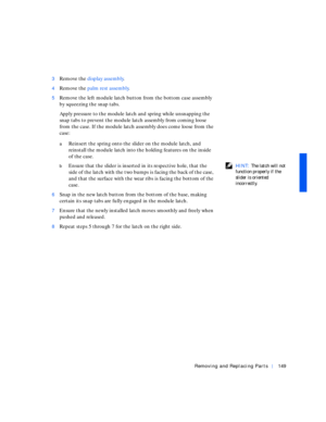 Page 39Removing and Replacing Parts149
3Remove the display assembly.
4Remove the palm rest assembly.
5Remove the left module latch button from the bottom case assembly 
by squeezing the snap tabs.
Apply pressure to the module latch and spring while unsnapping the 
snap tabs to prevent the module latch assembly from coming loose 
from the case. If the module latch assembly does come loose from the 
case:
aReinsert the spring onto the slider on the module latch, and 
reinstall the module latch into the holding...