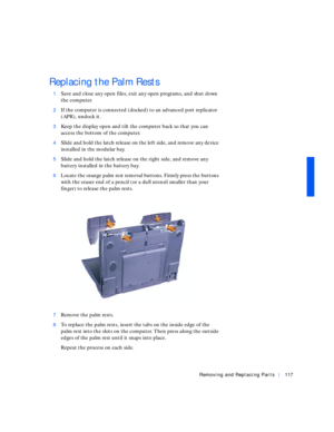 Page 7Removing and Replacing Parts117
Replacing the Palm Rests
1Save and close any open files, exit any open programs, and shut down 
the computer.
2If the computer is connected (docked) to an advanced port replicator 
(APR), undock it.
3Keep the display open and tilt the computer back so that you can 
access the bottom of the computer.
4Slide and hold the latch release on the left side, and remove any device 
installed in the modular bay.
5Slide and hold the latch release on the right side, and remove any...