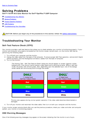 Page 26Back to  Contents Page
Solving Problems
Dell™ 1707FP AIO  Color  Monitor  For Dell™ OptiPlex™ USFF Computer
  Troubleshooting Your  Monitor
  General Problems
  Product Specific  Problems
  USB  Problems
  Troubleshooting Your  Soundbar
 
 
CAUTION:  Before  you begin  any  of  the procedures in this  section, follow the  safety instructions.
Troubleshooting Your Monitor
Self-Test Feature Check (STFC)
Your  monitor provides  a  self-test feature  that  allows  you to  check  whether  your  monitor is...