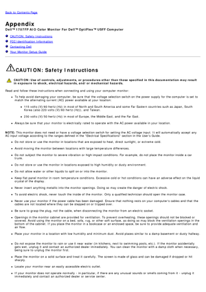 Page 30Back to  Contents Page
Appendix
Dell™ 1707FP AIO  Color  Monitor  For Dell™ OptiPlex™ USFF Computer
  CAUTION: Safety Instructions
  FCC Identification  Information
  Contacting Dell
  Your  Monitor Setup  Guide
CAUTION: Safety Instructions
CAUTION: Use of  controls,  adjustments, or  procedures other  than those  specified  in this  documentation  may result
in exposure  to shock,  electrical hazards, and/or mechanical  hazards.
Read  and  follow  these instructions when  connecting  and  using  your...