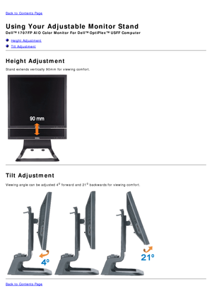 Page 8Back to  Contents Page
Using Your Adjustable Monitor Stand
Dell™ 1707FP AIO  Color  Monitor  For Dell™ OptiPlex™ USFF Computer
  Height  Adjustment
   Tilt Adjustment
Height Adjustment
Stand  extends vertically 90mm for viewing comfort.
Tilt Adjustment
Viewing angle can  be adjusted  40 forward  and  210 backwards for viewing comfort.
 
Back to  Contents Page
 