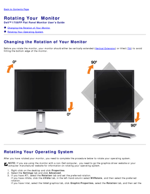 Page 27Back to  Contents Page
Rotating Your  Monitor  
Dell™ 1708FP Flat Panel Monitor  Users Guide
  Changing the Rotation of Your  Monitor
  Rotating Your  Operating System
Changing the Rotation of Your Monitor
Before  you rotate  the monitor,  your  monitor should either  be vertically extended ( Vertical  Extension) or titled (Tilt) to  avoid
hitting the bottom  edge  of the monitor.
Rotating Your Operating System  
After you have  rotated your  monitor,  you need  to  complete  the procedure below  to...