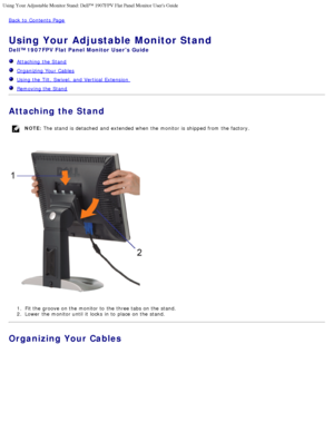 Page 9Using Your Adjustable Monitor Stand: Dell™ 1907FPV Flat Panel Monitor\
 Users Guide
file:///T|/htdocs/monitors/1907FPV/en/stand.htm[8/7/2012 10:06:42 AM]
Back to  Contents Page
Using Your Adjustable Monitor Stand
Dell™ 1907FPV Flat Panel Monitor  Users Guide
  Attaching  the Stand
   Organizing Your  Cables
  Using the Tilt,  Swivel,  and  Vertical  Extension  
  Removing the Stand 
Attaching the Stand
NOTE:  The  stand  is detached  and  extended when  the monitor is shipped from  the factory.
1.  Fit...