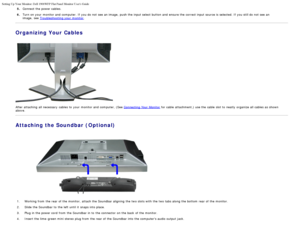 Page 12Setting Up Your Monitor: Dell 1908WFP Flat Panel Monitor Users Guide
file:///T|/htdocs/monitors/1908WFP/en/ug/setup.htm[10/31/2012 11:33:48 AM]
5.Connect the power cables.
6.Turn on your  monitor and  computer. If  you do not see an image,  push the input select button and  ensure the correct input source is selected. If  you still do not see an
image,  see  Troubleshooting your  monitor.
Organizing Your Cables
 
After attaching  all necessary  cables to  your  monitor and  computer, (See  Connecting...