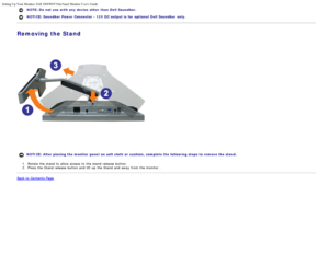 Page 13Setting Up Your Monitor: Dell 1908WFP Flat Panel Monitor Users Guide
file:///T|/htdocs/monitors/1908WFP/en/ug/setup.htm[10/31/2012 11:33:48 AM]
NOTE: Do  not  use with any  device  other  than Dell  Soundbar.  
NOTICE: Soundbar Power Connector - 12V  DC output is  for  optional  Dell  Soundbar only.
Removing the Stand
NOTICE: After placing  the monitor  panel  on soft cloth or  cushion, complete the following steps  to remove the stand.
1 .  Rotate the stand  to  allow access  to  the stand  release...
