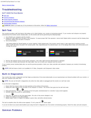 Page 81Dell 1909W Flat Panel Monitor Users Guide
file:///T|/htdocs/monitors/1909W/en/ug/solve.htm[11/8/2012 2:54:16 PM]
Back to  Contents Page
Troubleshooting
Dell™ 1909W  Flat Panel Monitor
  Self-Test
  Common Problems
  Product Specific  Problems
  Universal Serial  Bus  Specific  Problems
  Dell Soundbar Problems
 WARNING:  Before  you begin any of the procedures in this section, follow  the  Safety Instructions.
Self-Test
Your  monitor provides  a  self-test feature  that  allows  you to  check  whether...