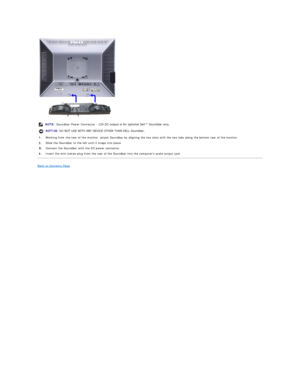 Page 36 
Back to Contents Page  NOTE: Soundbar Power Connector  -  12V DC output is for optional Dell™ Soundbar only. 
NOTICE:  DO NOT USE WITH ANY DEVICE OTHER THAN DELL Soundbar. 
1. Working from the rear of the monitor, attach Soundbar by aligning the two slots with the two tabs along the bottom rear of the monitor.
2.   Slide the Soundbar to the left until it snaps into place.
Connect the  S oundbar with the DC power connector.
4.   Insert the mini stereo plug from the rear of the Soundbar into the...