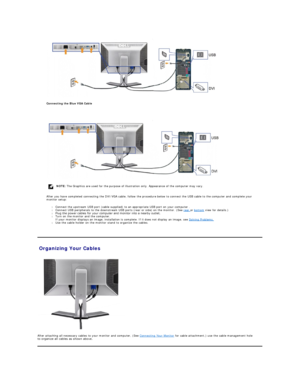 Page 26 
Connecting the Blue VGA Cable  
   
 
After you have completed connecting the DVI/VGA cable, follow the procedure below to connect the USB cable to the computer and complete your 
monitor setup:   
l Connect the upstream USB port (cable supplied) to an appropriate USB port on your computer .   
l Connect USB peripherals to the downstream USB ports (rear or side) on the monitor. (See  rear  or  bottom  view for details.)   
l Plug the power cables for your computer and monitor into a nearby outlet.   
l...