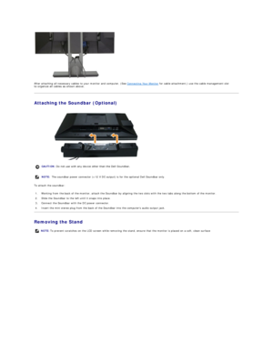 Page 30 
After attaching all necessary cables to your monitor and computer, (See  Connecting Your Monitor  for cable attachment,) use the cable management slot 
to organize all cables as shown above.  
Attaching the Soundbar  (Optional)  
 
To attach the soundbar:  
Removing the Stand  CAUTION:  Do not use with any device other than the Dell Soundbar. 
NOTE:  The soundbar power connector (+12 V DC output) is for the optional Dell Soundbar only. 
1. Working from the back of the monitor, attach the Soundbar by...