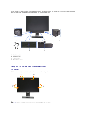 Page 23The Dell Soundbar is a stereo two channel system adaptable to mount on Dell Flat Panel Displays.  The Soundbar has a rotary volume and on/off control to 
adjust the overall system level, a blue LED for power indication, and two audio headset jacks.  
 
   
Using the Tilt, Swivel, and Vertical Extension  
Tilt ,Swivel  
With the built - in pedestal, you can tilt the monitor for the most comfortable viewing angle.  
 1.   Attach mechanism
2.   Headphone jacks
Power indicator 
4.   Power/Volume control...