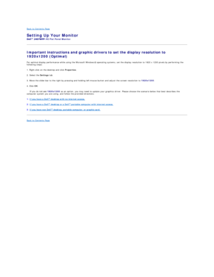 Page 29Back to Contents Page   
Setting Up Your Monitor   
- HC Flat Panel Monitor   
Important instructions and graphic drivers to set the display resolution to 
1920x1200 (Optimal)  
For optimal display performance while using the Microsoft Windows ®  operating systems, set the display resolution to 1920 x 1200 pixels by performing the 
following steps:  
1. Right - click on the desktop and click  Properties .  
2. Select the  Settings  tab.  
3. Move the slider - bar to the right by pressing and holding left...