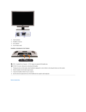 Page 41 
Soundbar Attachment to the Monitor  
 
   
Back to Contents Page  1. Attach mechanism 
2.   Headphone connectors 
Power indicator 
4.   Power/Volume control
NOTE: Soundbar Power Connector  -  12V DC output is for optional Dell Soundbar only. 
NOTICE:  Do not use with any device other than Dell Soundbar.
1. Working from the rear of the monitor, attach Soundbar by aligning the two slots with the two tabs along the bottom rear of the monitor.
2.   Slide the Soundbar to the left until it snaps into place....