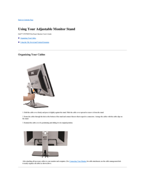 Page 47Back to Contents Page    
   
Using Your Adjustable Monitor Stand   
Dell™ 2707WFP Flat Panel Monitor User's Guide  
   Organizing Your Cables  
   Using the Tilt, Swivel and Vertical Extension  
   
Organizing Your Cables  
   
      
1. Hold the cable cover firmly and press it slightly against the stand. Slide the cable cover upward to remove it from the stand.  
2. Route the cables through the hole at the bottom of the stand and connect them to their respective connectors. Arrange the cables with...